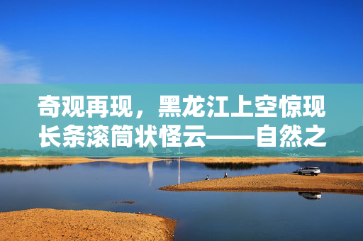 奇观再现，黑龙江上空惊现长条滚筒状怪云——自然之谜的又一次神秘亮相