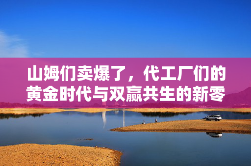 山姆们卖爆了，代工厂们的黄金时代与双赢共生的新零售模式