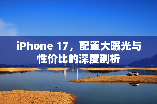 iPhone 17，配置大曝光与性价比的深度剖析