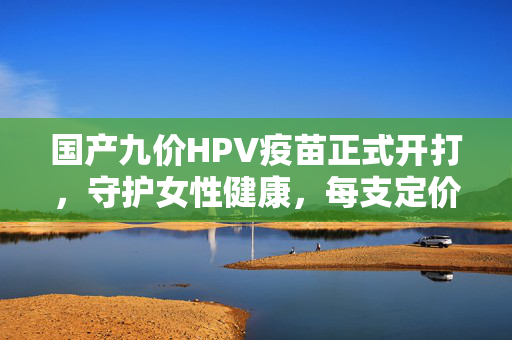 国产九价HPV疫苗正式开打，守护女性健康，每支定价499元——开启宫颈癌预防新篇章