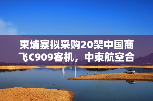 柬埔寨拟采购20架中国商飞C909客机，中柬航空合作的里程碑