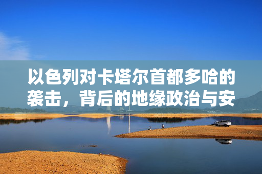 以色列对卡塔尔首都多哈的袭击，背后的地缘政治与安全考量