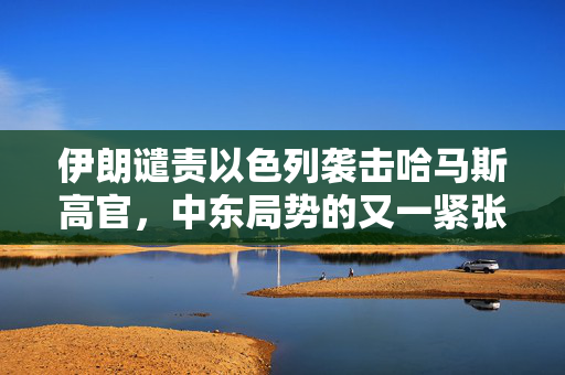 伊朗谴责以色列袭击哈马斯高官，中东局势的又一紧张节点