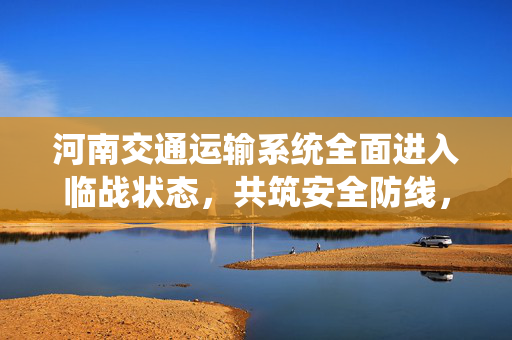 河南交通运输系统全面进入临战状态，共筑安全防线，确保畅通无阻