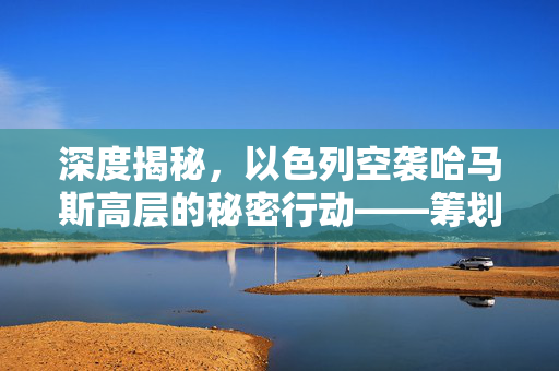 深度揭秘，以色列空袭哈马斯高层的秘密行动——筹划数月的精准打击
