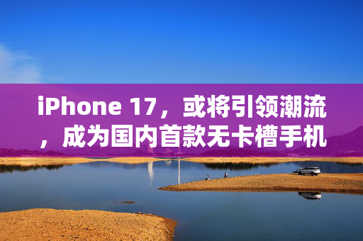 iPhone 17，或将引领潮流，成为国内首款无卡槽手机的里程碑