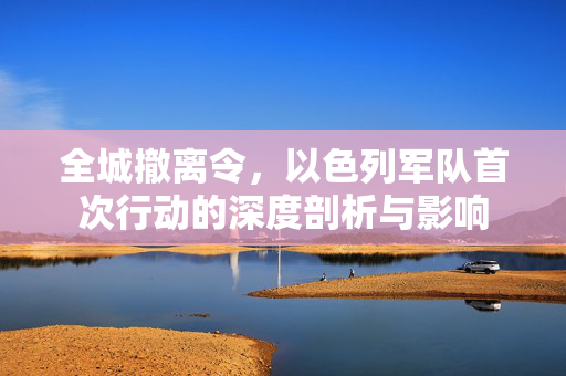 全城撤离令，以色列军队首次行动的深度剖析与影响