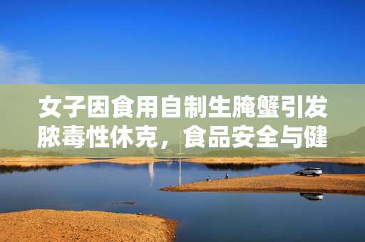 女子因食用自制生腌蟹引发脓毒性休克，食品安全与健康警钟的敲响