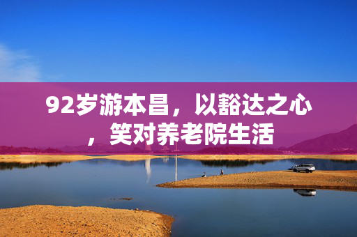 92岁游本昌，以豁达之心，笑对养老院生活