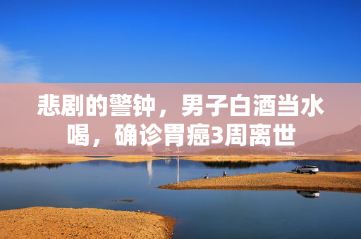 悲剧的警钟，男子白酒当水喝，确诊胃癌3周离世