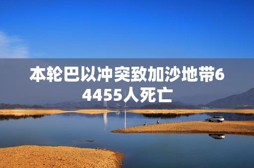 本轮巴以冲突致加沙地带64455人死亡