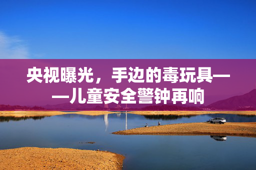 央视曝光，手边的毒玩具——儿童安全警钟再响