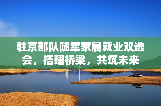 驻京部队随军家属就业双选会，搭建桥梁，共筑未来
