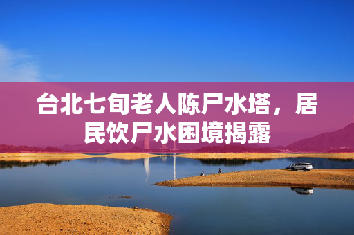 台北七旬老人陈尸水塔，居民饮尸水困境揭露