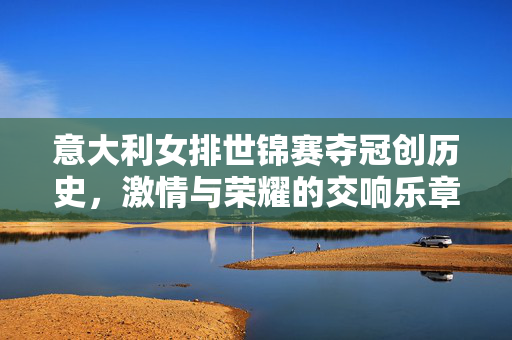 意大利女排世锦赛夺冠创历史，激情与荣耀的交响乐章