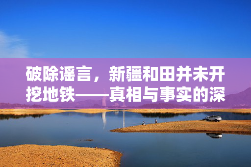 破除谣言，新疆和田并未开挖地铁——真相与事实的深度解析