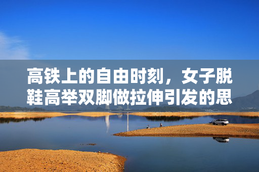高铁上的自由时刻，女子脱鞋高举双脚做拉伸引发的思考