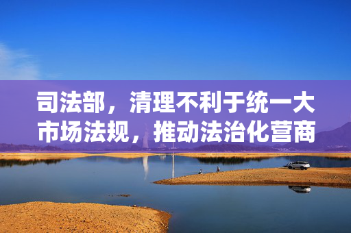 司法部，清理不利于统一大市场法规，推动法治化营商环境建设