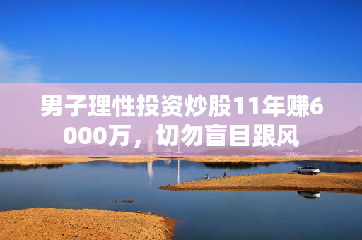 男子理性投资炒股11年赚6000万，切勿盲目跟风
