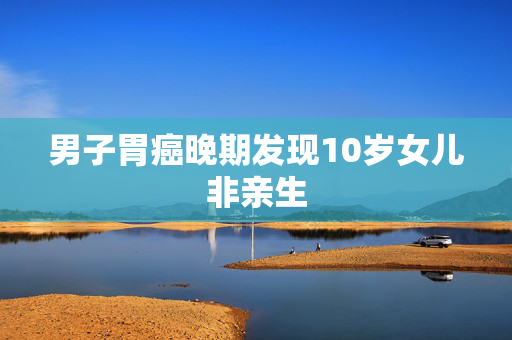 男子胃癌晚期发现10岁女儿非亲生
