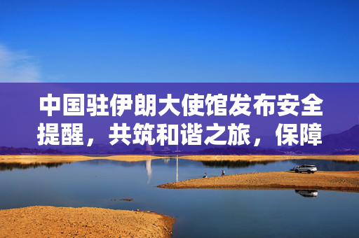 中国驻伊朗大使馆发布安全提醒，共筑和谐之旅，保障公民安全