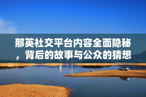 那英社交平台内容全面隐秘，背后的故事与公众的猜想