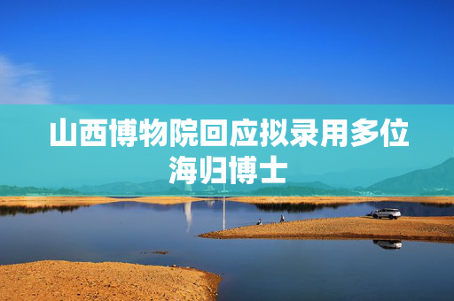 山西博物院回应拟录用多位海归博士