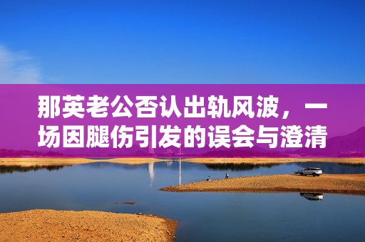 那英老公否认出轨风波，一场因腿伤引发的误会与澄清