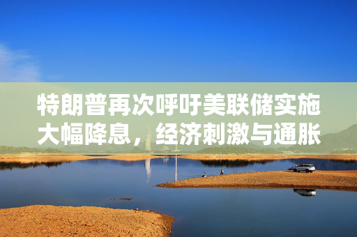 特朗普再次呼吁美联储实施大幅降息，经济刺激与通胀担忧的双重考量