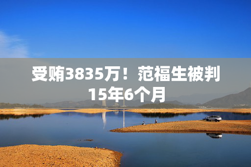 受贿3835万！范福生被判15年6个月