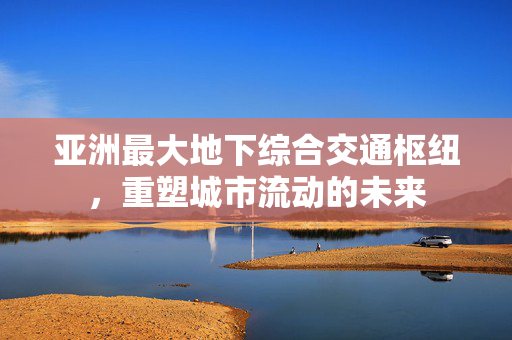 亚洲最大地下综合交通枢纽，重塑城市流动的未来