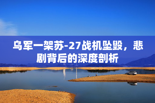 乌军一架苏-27战机坠毁，悲剧背后的深度剖析