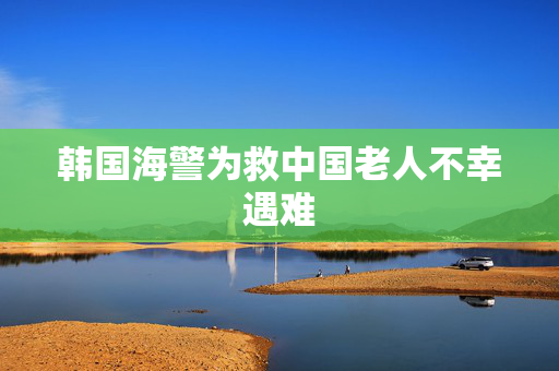 韩国海警为救中国老人不幸遇难