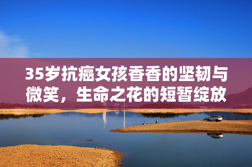 35岁抗癌女孩香香的坚韧与微笑，生命之花的短暂绽放