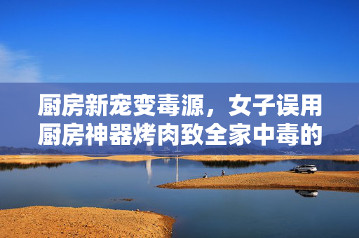 厨房新宠变毒源，女子误用厨房神器烤肉致全家中毒的警世案例