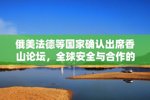 俄美法德等国家确认出席香山论坛，全球安全与合作的新起点
