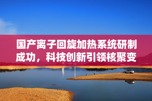 国产离子回旋加热系统研制成功，科技创新引领核聚变新篇章