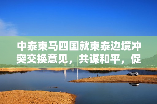 中泰柬马四国就柬泰边境冲突交换意见，共谋和平，促进区域稳定与合作
