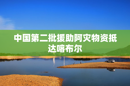 中国第二批援助阿灾物资抵达喀布尔