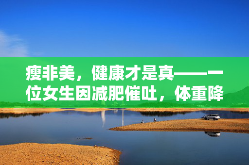 瘦非美，健康才是真——一位女生因减肥催吐，体重降至37公斤的警示
