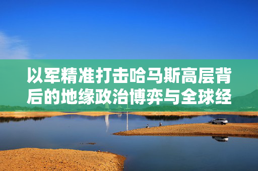 以军精准打击哈马斯高层背后的地缘政治博弈与全球经济影响