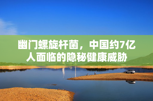 幽门螺旋杆菌，中国约7亿人面临的隐秘健康威胁