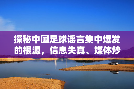 探秘中国足球谣言集中爆发的根源，信息失真、媒体炒作与球迷情绪的交织