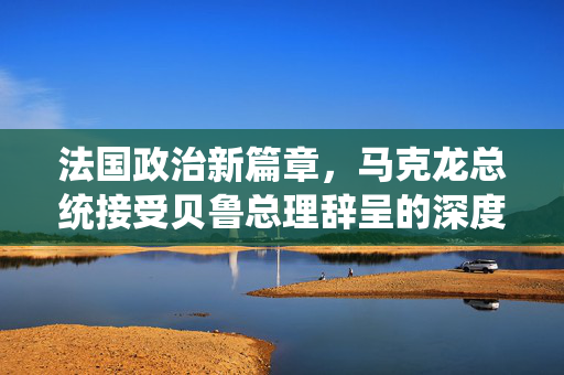 法国政治新篇章，马克龙总统接受贝鲁总理辞呈的深度解析