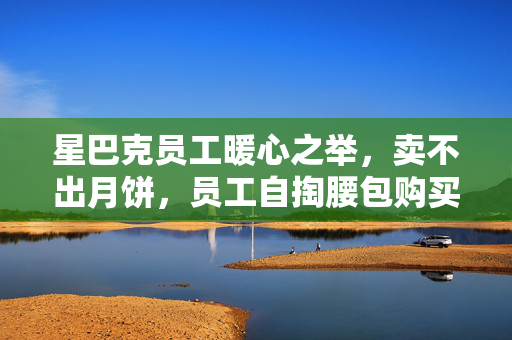 星巴克员工暖心之举，卖不出月饼，员工自掏腰包购买，传递温暖与爱