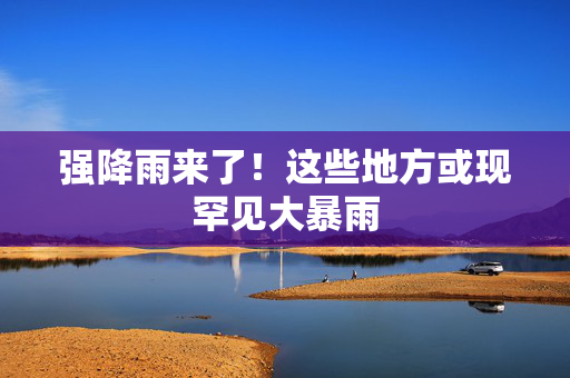 强降雨来了！这些地方或现罕见大暴雨