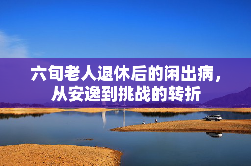 六旬老人退休后的闲出病，从安逸到挑战的转折