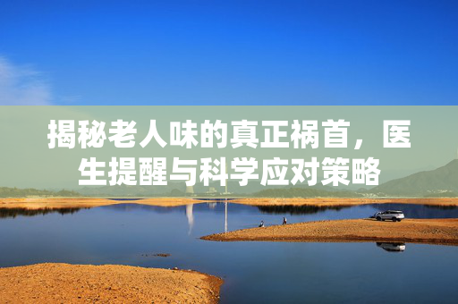 揭秘老人味的真正祸首，医生提醒与科学应对策略