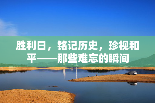 胜利日，铭记历史，珍视和平——那些难忘的瞬间