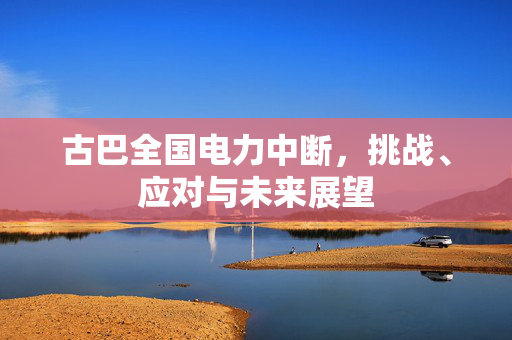 古巴全国电力中断，挑战、应对与未来展望